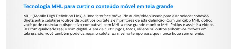 Tecnologia MHL para curtir o conteúdo móvel em tela grande MHL (Mobile High Definition Link) é uma interface móvel de áudio/vídeo usada para estabelecer conexão direta entre celulares/outros dispositivos portáteis e monitores de alta definição. Com um cabo MHL óptico, você pode conectar o dispositivo compatível com MHL a esse grande monitor MHL Philips e assistir a vídeos HD com qualidade real e som digital. Além de curtir jogos, fotos, vídeos ou outros aplicativos móveis em tela grande, você também pode carregar o celular ao mesmo tempo para que nunca fique sem energia.