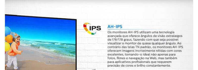 AH-IPS. Os monitores AH-IPS utilizam uma tecnologia avançada que oferece ângulos de visão extralargos de 178/178 graus, fazendo com que seja possível visualizar o monitor de quase qualquer ângulo. Ao contrário das telas TN padrão, os monitores AH-IPS oferecem imagens incrivelmente nítidas com cores excelentes, tornando-o ideal não apenas para fotos, filmes e navegação na Web, mas também para aplicativos profissionais que requerem precisão de cores e brilho constantemente.