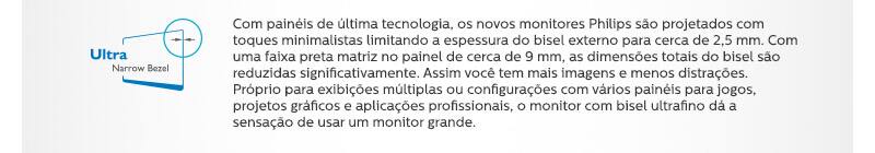 Ultra Narrow Bezel. Com painéis de última tecnologia, os novos monitores Philips são projetados com toques minimalistas limitando a espessura do bisel externo para cerca de 2,5 mm. Com uma faixa preta matriz no painel de cerca de 9 mm, as dimensões totais do bisel são reduzidas significativamente. Assim você tem mais imagens e menos distrações. Próprio para exibições múltiplas ou configurações com vários painéis para jogos, projetos gráficos e aplicações profissionais, o monitor com bisel ultrafino dá a sensação de usar um monitor grande.