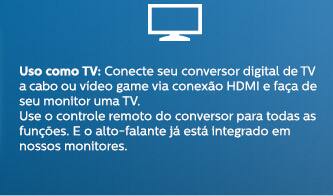 Uso como TV: Conecte seu conversor digital de TV a cabo ou vídeo game via conexão HDMI e faça de seu monitor uma TV. Use o controle remoto do conversor para todas as funções. E o alto-falante já está integrado em nossos monitores.