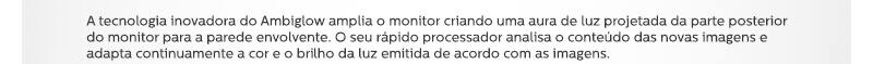 A tecnologia inovadora do Ambiglow amplia o monitor criando uma aura de luz projetada da parte posterior do monitor para a parede envolvente. O seu rápido processador analisa o conteúdo das novas imagens e adapta continuamente a cor e o brilho da luz emitida de acordo com as imagens.