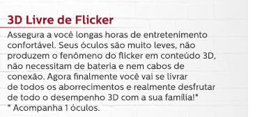 3D Livre de Flicker - Assegura a você longas horas de entretenimento confortável. Seus óculos são muito leves, não produzem o fenômeno do flicker em conteúdo 3D, não necessitam de bateria e nem cabos de conexão. Agora finalmente você vai se livrar de todos os aborrecimentos e realmente desfrutar de todo o desempenho 3D com a sua família! (Acompanha 1 óculos.)