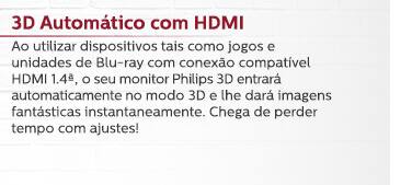3D Automático com HDMI - Ao utilizar dispositivos tais como jogos e unidades de Blu-ray com conexão compatível HDMI 1.4ª, o seu monitor Philips 3D entrará automaticamente no modo 3D e lhe dará imagens fantásticas instantaneamente. Chega de perder tempo com ajustes!