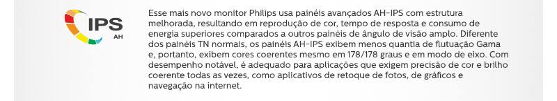 IPS AH Esse mais novo monitor Philips usa painéis avançados AH-IPS com estrutura melhorada, resultando em reprodução de cor, tempo de resposta e consumo de energia superiores comparados a outros painéis de ângulo de visão amplo. Diferente dos painéis TN normais, os painéis AH-IPS exibem menos quantia de flutuação Gama e, portanto, exibem cores coerentes mesmo em 178/178 graus e em modo de eixo. Com desempenho notável, é adequado para aplicações que exigem precisão de cor e brilho coerente todas as vezes, como aplicativos de retoque de fotos, de gráficos e navegação na internet.