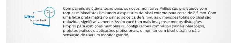 Ultra Narrow Bezel - Com painéis de última tecnologia, os novos monitores Philips são projetados com toques minimalistas limitando a espessura do bisel externo para cerca de 2,5 mm. Com uma faixa preta matriz no painel de cerca de 9 mm, as dimensões totais do bisel são reduzidas significativamente. Assim você tem mais imagens e menos distrações. Próprio para exibições múltiplas ou configurações com vários painéis para jogos, projetos gráficos e aplicações profissionais, o monitor com bisel ultrafino dá a sensação de usar um monitor grande.