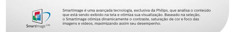 SmartImage - SmartImage é uma avançada tecnologia, exclusiva da Philips, que analisa o conteúdo que está sendo exibido na tela e otimiza sua visualização. Baseado na seleção, o SmartImage otimiza dinamicamente o contraste, saturação de cor e foco das imagens e vídeos, maximizando assim seu desempenho.